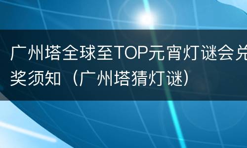 广州塔全球至TOP元宵灯谜会兑奖须知（广州塔猜灯谜）