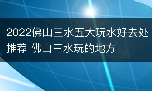 2022佛山三水五大玩水好去处推荐 佛山三水玩的地方