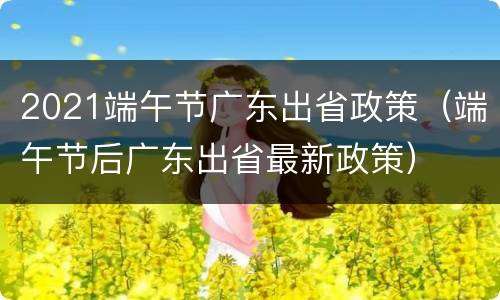 2021端午节广东出省政策（端午节后广东出省最新政策）