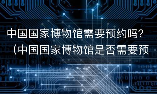 中国国家博物馆需要预约吗？（中国国家博物馆是否需要预约）