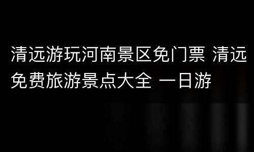 清远游玩河南景区免门票 清远免费旅游景点大全 一日游