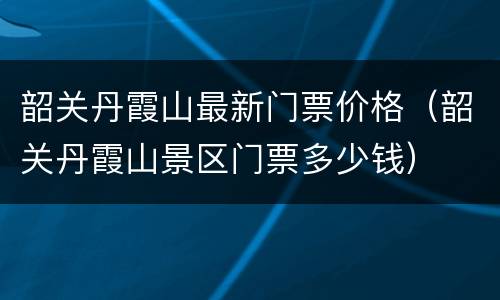 韶关丹霞山最新门票价格（韶关丹霞山景区门票多少钱）