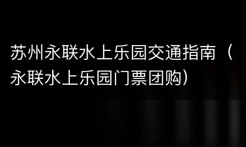 苏州永联水上乐园交通指南（永联水上乐园门票团购）