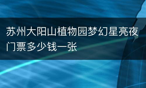 苏州大阳山植物园梦幻星亮夜门票多少钱一张