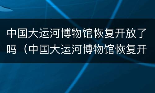 中国大运河博物馆恢复开放了吗（中国大运河博物馆恢复开放了吗最近）
