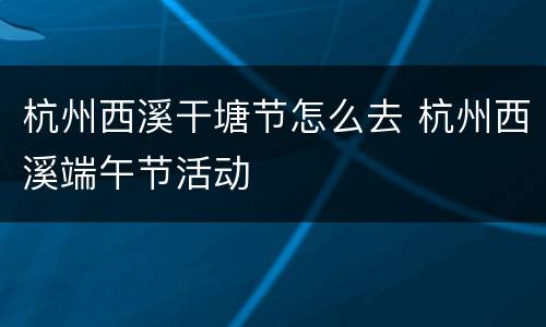 杭州西溪干塘节怎么去 杭州西溪端午节活动