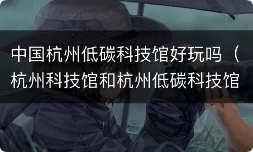 中国杭州低碳科技馆好玩吗（杭州科技馆和杭州低碳科技馆哪个好玩）