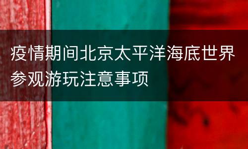疫情期间北京太平洋海底世界参观游玩注意事项