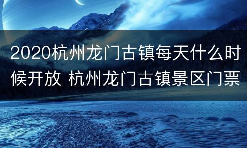 2020杭州龙门古镇每天什么时候开放 杭州龙门古镇景区门票