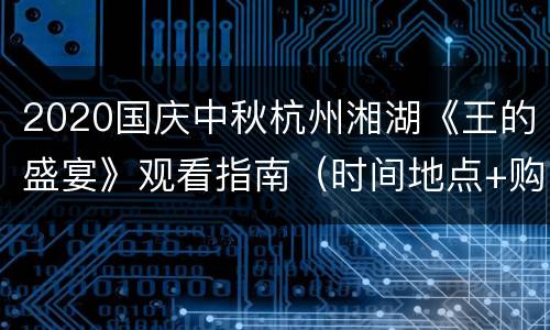 2020国庆中秋杭州湘湖《王的盛宴》观看指南（时间地点+购票入口+交通）