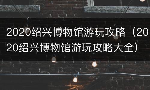 2020绍兴博物馆游玩攻略（2020绍兴博物馆游玩攻略大全）