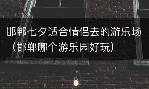 邯郸七夕适合情侣去的游乐场（邯郸哪个游乐园好玩）