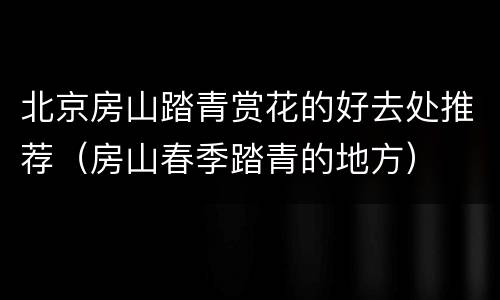 北京房山踏青赏花的好去处推荐（房山春季踏青的地方）