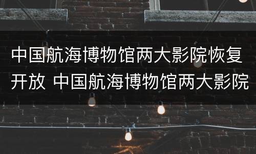 中国航海博物馆两大影院恢复开放 中国航海博物馆两大影院恢复开放时间