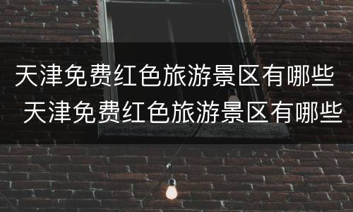 天津免费红色旅游景区有哪些 天津免费红色旅游景区有哪些