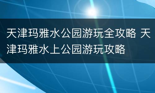 天津玛雅水公园游玩全攻略 天津玛雅水上公园游玩攻略