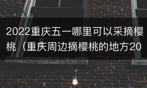 2022重庆五一哪里可以采摘樱桃（重庆周边摘樱桃的地方2021）