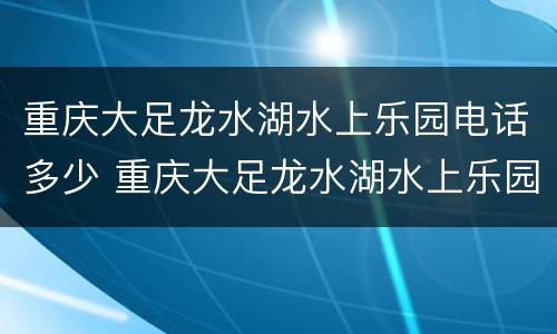 重庆大足龙水湖水上乐园电话多少 重庆大足龙水湖水上乐园电话多少啊