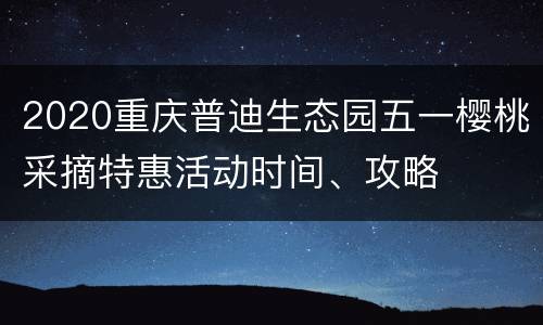 2020重庆普迪生态园五一樱桃采摘特惠活动时间、攻略