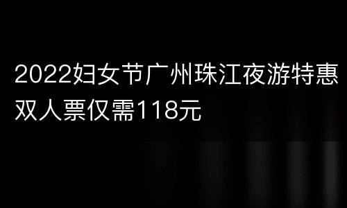 2022妇女节广州珠江夜游特惠双人票仅需118元