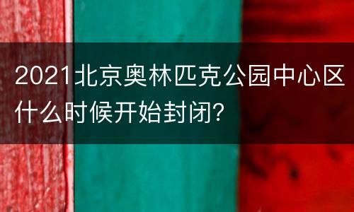 2021北京奥林匹克公园中心区什么时候开始封闭？