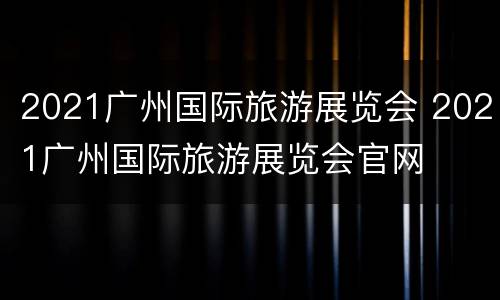 2021广州国际旅游展览会 2021广州国际旅游展览会官网
