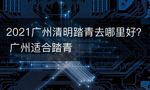 2021广州清明踏青去哪里好？ 广州适合踏青