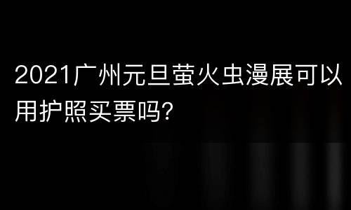 2021广州元旦萤火虫漫展可以用护照买票吗？