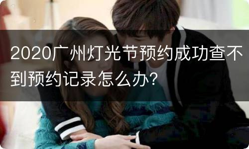 2020广州灯光节预约成功查不到预约记录怎么办？