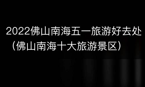2022佛山南海五一旅游好去处（佛山南海十大旅游景区）