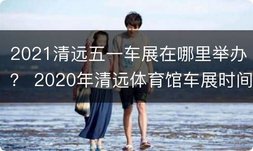 2021清远五一车展在哪里举办？ 2020年清远体育馆车展时间表