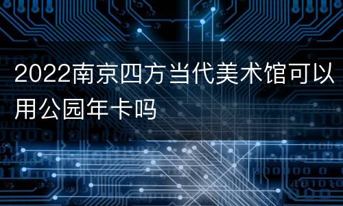 2022南京四方当代美术馆可以用公园年卡吗