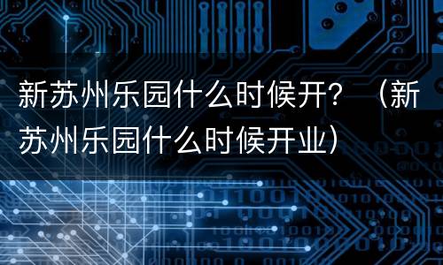 新苏州乐园什么时候开？（新苏州乐园什么时候开业）