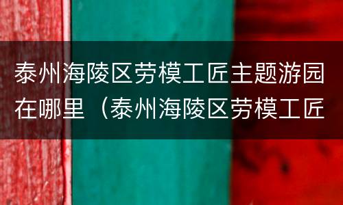 泰州海陵区劳模工匠主题游园在哪里（泰州海陵区劳模工匠主题游园在哪里办公）