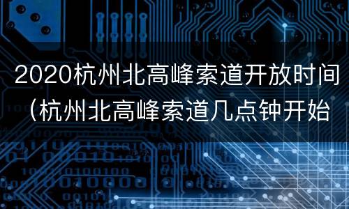 2020杭州北高峰索道开放时间（杭州北高峰索道几点钟开始）