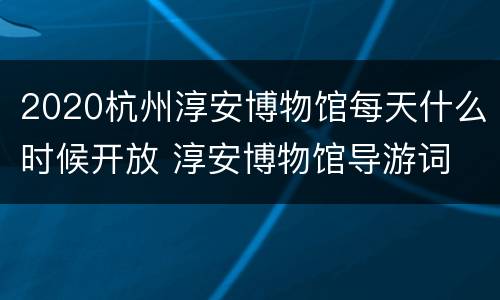 2020杭州淳安博物馆每天什么时候开放 淳安博物馆导游词