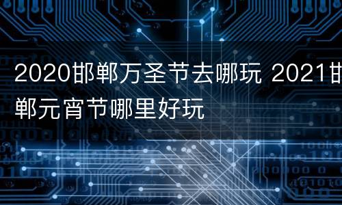 2020邯郸万圣节去哪玩 2021邯郸元宵节哪里好玩