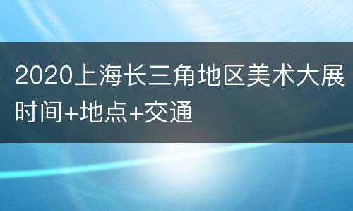 2020上海长三角地区美术大展时间+地点+交通