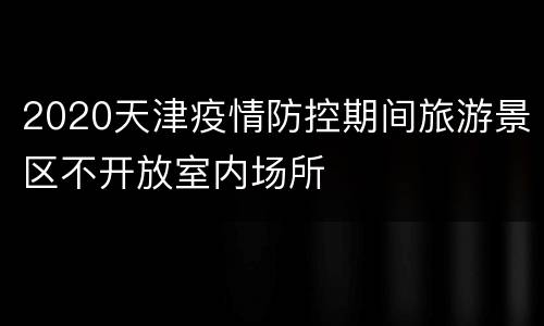 2020天津疫情防控期间旅游景区不开放室内场所