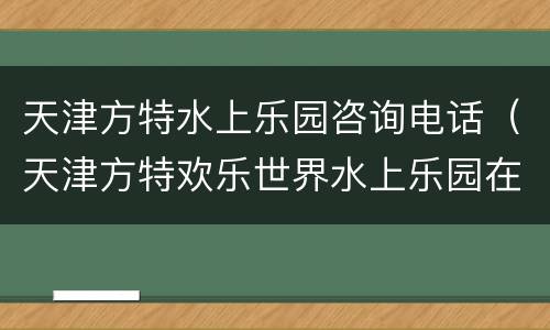 天津方特水上乐园咨询电话（天津方特欢乐世界水上乐园在哪里）