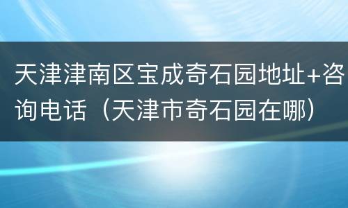 天津津南区宝成奇石园地址+咨询电话（天津市奇石园在哪）