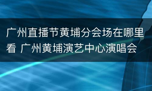 广州直播节黄埔分会场在哪里看 广州黄埔演艺中心演唱会