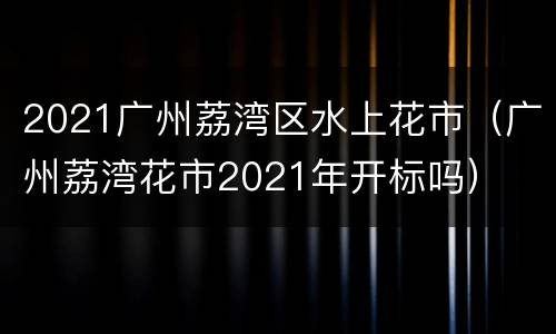 2021广州荔湾区水上花市（广州荔湾花市2021年开标吗）