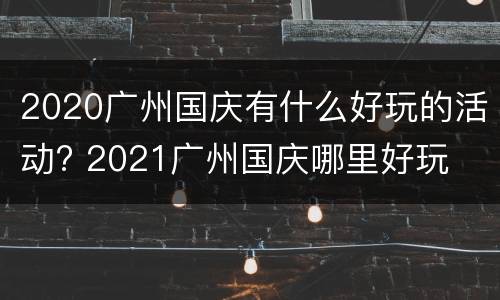 2020广州国庆有什么好玩的活动? 2021广州国庆哪里好玩