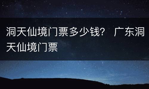 洞天仙境门票多少钱？ 广东洞天仙境门票