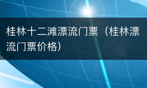 桂林十二滩漂流门票（桂林漂流门票价格）