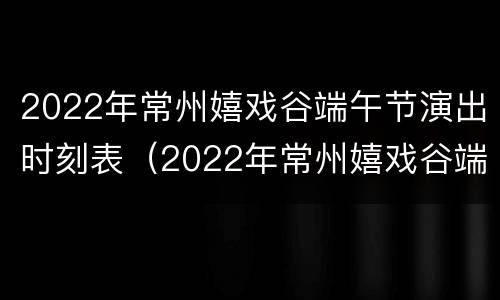 2022年常州嬉戏谷端午节演出时刻表（2022年常州嬉戏谷端午节演出时刻表图片）