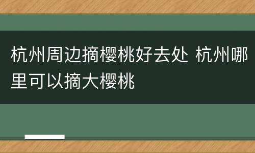 杭州周边摘樱桃好去处 杭州哪里可以摘大樱桃