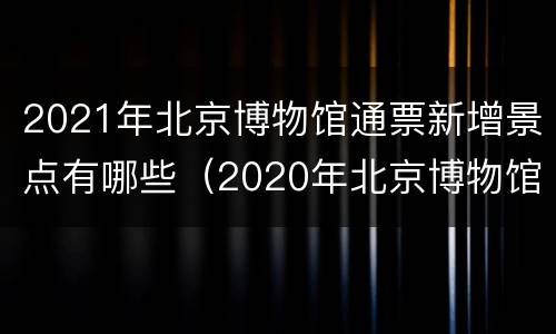 2021年北京博物馆通票新增景点有哪些（2020年北京博物馆通票）