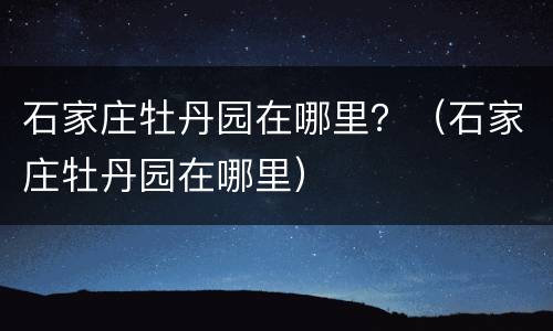 石家庄牡丹园在哪里？（石家庄牡丹园在哪里）